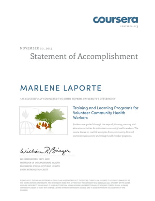coursera.org
Statement of Accomplishment
NOVEMBER 30, 2015
MARLENE LAPORTE
HAS SUCCESSFULLY COMPLETED THE JOHNS HOPKINS UNIVERSITY'S OFFERING OF
Training and Learning Programs for
Volunteer Community Health
Workers
Students are guided through the steps of planning training and
education activities for volunteer community health workers. The
course draws on real-life examples from community-directed
onchocerciasis control and village health worker programs.
WILLIAM BRIEGER, DRPH, MPH
PROFESSOR OF INTERNATIONAL HEALTH
BLOOMBERG SCHOOL OF PUBLIC HEALTH
JOHNS HOPKINS UNIVERSITY
PLEASE NOTE: THE ONLINE OFFERING OF THIS CLASS DOES NOT REFLECT THE ENTIRE CURRICULUM OFFERED TO STUDENTS ENROLLED AT
THE JOHNS HOPKINS UNIVERSITY. THIS STATEMENT DOES NOT AFFIRM THAT THIS STUDENT WAS ENROLLED AS A STUDENT AT THE JOHNS
HOPKINS UNIVERSITY IN ANY WAY. IT DOES NOT CONFER A JOHNS HOPKINS UNIVERSITY GRADE; IT DOES NOT CONFER JOHNS HOPKINS
UNIVERSITY CREDIT; IT DOES NOT CONFER A JOHNS HOPKINS UNIVERSITY DEGREE; AND IT DOES NOT VERIFY THE IDENTITY OF THE
STUDENT.
 