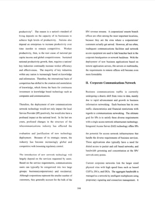 productivity". The reason is a nation's standard of
living depends on the capacity of its businesses to
achieve high levels of productivity. Nations also
depend on enterprises to increase productivity over
time inorder to remain competitive. Worker
productivity, then, is the root cause of national per
capita income and global competitiveness. Sustained
national productivity growth, then, requires a nations'
key industries continually increase worker efficiency
and effectiveness. The majority of key industries
within any nation is increasingly based on knowledge
and information. Therefore, the intemational basis of
competition has shifted to the creation and assimilation
of knowledge, which forms the basis for continuous
investment in knowledge based technology such as
computers and communications.
Therefore, the deployment of new communications
network technology would not only impact the local
Service Provider (SP) positively, but would also have a
profound impact at the national level. In the last ten
years, profound changes in the structure of the
telecommunications industry has affected the
evaluation and justification of new technology
deployment. Because of its strategic nature, the
industry has become increasingly global and
competitive with loosening regulatory control.
The introduction of new network technology will
largely depend on the services requested by users.
Based on the service requirements, communications
users can typically be categorized into two large
groups: business(corporations) and residential.
Although corporations represent the smaller number of
customers, they generally account for the bulk of the
SPs' revenue streams. A corporations' remote branch
offices are often among the most important locations,
because they are the sites where a corporations'
customers actually get served. However, all too often,
inadequate communications facilities and network
access equipment are used to link branches back to the
corporate headquarters or network backbone. With the
deployment of new business applications based on
remote application servers, file servers or multimedia,
the requirements in remote offices will become even
more formidable.
11. CorporateCommunicationsNetwork
Business communications traffic is currently
undergoing a drastic shift from voice to data, mainly
due to rapid advancement and growth in business
information networking. Each business has its own
traffic characteristics and financial restrictions with
regards to communications networking. The ultimate
goal for SPs is to satisfy these diverse requirements
with a single access network infrastructure technology.
Integrated Access Server (IAS) technology offers SPs
the potential for access network infrastructures that
handle the diverse requirements of business services.
These applications also typically have a need for
dialed access to packet and cell based networks, and
bandwidth grooming and concentration at the SPs'
network entry points.
Current corporate networks link the larger sized
physical sites with high speed lines such as leased
CEPTs, DSls, and DS3s. The aggregate bandwidth is
managed as a network by intelligent multiplexers using
proprietary signaling and connection management. It
306
 