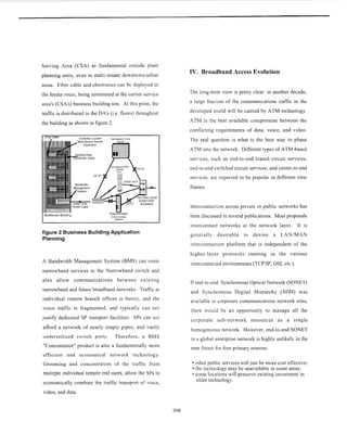 Serving Area (CSA) as fundamental outside plant
planning units, even in multi-tenant downtownlurban
areas. Fiber cable and electronics can be deployed in
the feeder route, being terminated at the carrier service
area's (CSA's) business building site. At this point, the
traffic is distributed to the DA's (i.e. floors) throughout
the building as shown in figure 2.
Customer Located Narrowband voice
Drop Cable
figure 2 Business Building Application
Planning
A Bandwidth Management System (BMS) can route
narrowband services to the Narrowband switch and
also allow communications between existing
narrowband and future broadband networks. Traffic at
individual remote branch offices is bursty, and the
voice traffic is fragmented, and typically can not
justify dedicated SP transport facilities. SPs can not
afford a network of nearly empty pipes, and vastly
underutilized switch ports. Therefore, a BMS
"Concentrator" product is also a fundamentally more
efficient and economical network technology.
Grooming and concentration of the traffic from
multiple individual remote end users, allow the SPs to
economically combine the traffic transport of voice,
video, and data.
IV. Broadband Access Evolution
The long-term view is pretty clear: in another decade,
a large fraction of the communications traffic in the
developed world will be carried by ATM technology.
ATM is the best available compromise between the
conflicting requirements of data, voice, and video.
The real question is what is the best way to phase
ATM into the network. Different types of ATM-based
services, such as end-to-end leased circuit services,
end-to-end switched circuit services, and center-to-end
services, are expected to be popular in different time
frames.
Interconnection across private or public networks has
been discussed in several publications. Most proposals
interconnect networks at the network layer. It is
generally desirable to devise a LANIMAN
interconnection platform that is independent of the
higher-layer protocols running in the various
interconnected environments (TCPAP, OSI, etc.).
If end-to-end Synchronous Optical Network (SONET)
and Synchronous Digital Hierarchy (SDH) was
available to corporate communications network sites,
there would be an opportunity to manage all the
corporate sub-network resources as a single
homogeneous network. However, end-to-end SONET
in a global enterprise network is highly unlikely in the
near future for four primary reasons:
other public services will just be more cost effective;
the technology may be unavailable in some areas;
some locations will preserve existing investment in
older technology.
308
 