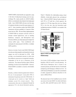 SlONET'siSDH's initial benefits are expected to come
in the form of reduced provisioning costs for inter-
exchange SPs, made possible by SONET'siSDH's
ability to economically drop channels from high speed
trunks. Later, SONETiSDH will move into the realm
of corporate networks in much the same manner as T1
and T3. Some researchers predict that SONETiSDH
transmission will grow gradually to 15 percent of fiber
access lines by 1996. The most likely implementations
of SONETiSDH by enterprise networks will be in
multiple isolated applications, such as building
backbones, campuses, and Metropolitan Area
Networks (MANS),providing high-speed transport for
various traffic types. These installations will
continually be interconnected with DS3s, or multiple
CEPTs and DSls.
However, the lack of end-to-end SONETiSDH based
networks providing logically non-hierarchical network
support can still be alleviated via ATM. ATM
provides a non hierarchical structure in which cells
from different connections are transported commonly,
independent of the bit rate or burstiness of the
connections. This inherent flexibility makes ATM the
technology of choice for the final B-ISDN. However,
before B-ISDN is available to everyone, some decades
will pass.
Recently, a solution which has gained some interest is
the use of scini-permanent virtual paths (VPs) to
interconncct the gateways across the ATM network A
virtual path can Re viewed as a "pipe" which can
multiplex several VCs (virtual circuits) Thus,
connectionless data units are channeled through the
appropriate VP to the desired destination gateway.
Figure 3 illustrates the relationship among virtual
channels, virtual path, physical link, and physical
laycr. Unlike the SONET "physical" path concept (i.e.
each STS or VT path has a fixed capacity), the
capacity of a VP may range from zero (e.g. backup
VP) to t:he line rate; thus the hierarchical path
multiplexing structure of SONET is not needed in the
VP-based network.
figure 3 VPNC and Physical Layer
Relationships
Two levels of ATM multiplexer stages increase the
flexibility ATM VP and VC network planning. An
ATM Service Multiplexer that is located in the
customer premises, provide the function of statistically
multiplexing calls belonging to different services. An
ATM Network Multiplexer can provide concentration
of traffic originated by different subscribers on the
same or different floors.
The physical layer of the broadband access network
can consist of not only SONET, but older technologies
(e.g. DS1, DS3, and CEPT rates) as well. However,
 