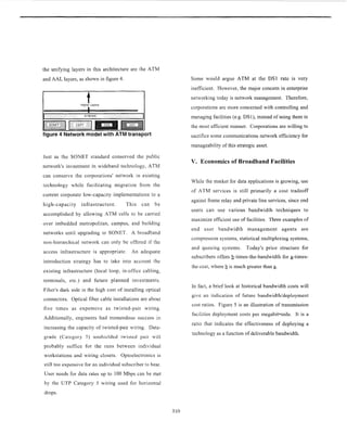 the unifying layers in this architecture are the ATM
and AAL layers, as shown in figure 4.
tHigher Layers
I
figure 4 Network model with ATM transport
Just as the SONET standard conserved the public
network's investment in wideband technology, ATM
can conserve the corporations' network in existing
technology while facilitating migration from the
current corporate low-capacity implementations to a
high-capacity infrastructure. This can be
accomplished by allowing ATM cells to be carried
over imbedded metropolitan, campus, and building
networks until upgrading to SONET. A broadband
non-hierarchical network can only be offered if the
access infrastructure is appropriate. An adequate
introduction strategy has to take into account the
existing infrastructure (local loop, in-office cabling,
terminals, etc.) and future planned investments.
Fiber's dark side is the high cost of installing optical
connectors. Optical fiber cable installations are about
five times as expensive as twisted-pair wiring.
Additionally, engineers had tremendous success in
increasing the capacity of twisted-pair wiring. Data-
grade (Category 5) unshiclded twisted pair will
probably suffice for the runs between individual
workstations and wiring closets. Optoelectronics is
still too expensive for an individual subscriber to bear.
User needs for data rates up to 100 Mbps can be met
by the UTP Category 5 wiring used for horizontal
drops.
Some would argue ATM at the DS1 rate is very
inefficient. However, the major concern in enterprise
networking today is network management. Therefore,
corporations are more concerned with controlling and
managing facilities (e.g. DSl), instead of using them in
the most efficient manner. Corporations are willing to
sacrifice some communications network efficiency for
manageability of this strategic asset.
V. Economics of Broadband Facilities
While the market for data applications is growing, use
of ATM services is still primarily a cost tradeoff
against frame relay and private line services, since end
users can use various bandwidth techniques to
maximize efficient use of facilities. Three examples of
end user bandwidth management agents are
compression systems, statistical multiplexing systems,
and queuing systems. Today's price structure for
subscribers offers b-times-the-bandwidth for a-times-
the-cost, where b is much greater than a.
In fact, a brief look at historical bandwidth costs will
give an indication of future bandwidthldeployment
cost ratios. Figure 5 is an illustration of transmission
facilities deployment costs per megabit-mile. It is a
ratio that indicates the effectiveness of deploying a
technology as a function of deliverable bandwidth.
310
 