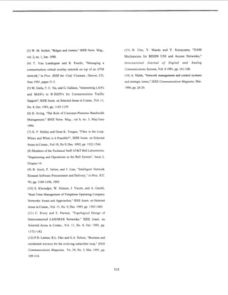 (3) W. M. Seifert, "Bidges and routers," IEEE Netw. Mag.,
vol. 2, no. 1,Jan. 1988.
(4) T. Van Landegem and R. Peschi, "Managing a
connectionless virtual overlay netowrk on top of an ATM
network," in Proc. IEEE Int. Conf: Commun.,Denver, CO,
June 1991,paper 31.5.
( 5 ) M. Gerla, T. C. Tai, and G. Gallassi, "Internetting LAN's
and MAN'S to B-ISDN's for Connectionless Traffic
Support", IEEE Joum. on Selected Areas in Comm.,Vol. 11,
NO.8,Oct. 1993,pp. 1145-1159.
(6) D. Irving, "The Role of Customer-Premises Bandwidth
Management," IEEE Netw. Mag., vol 8, no. 3, MayiJune
1994.
(7) D. P. Malley and Ozan K. Tonguz, "Fiber in the Loop:
Where and When is it Feasible?", IEEE Journ. on Selected
Areas in Comm.,Vol 10,No 9, Dec. 1992,pp. 1523-1544.
(8)Members of the Technical Staff AT&TBell Laboratories,
"Engineering and Operations in the Bell System", Issue 2,
Chapter 14.
(9) B. Goch, P. Julien, and J. Lias, "Intelligent Network
Element Software Procurement and Delivery," in Proc. ICC
'93,pp. 1189-1196, 1993.
(10) S. Kheradpir, W. Stinson, J. Vuceti, and A. Gersht,
"Real-Time Management of Telephone Operating Company
Networks: Issues and Approaches," IEEE Joum. on Selected
Areas in Comm., Vol. 11,No. 9,Dec. 1993,pp. 1385-1403.
(11) C. Ersoy and S. Panwar, "Topological Design of
Interconnected LAN/MAN Networks," IEEE Journ. on
Selected Areas in Comm., Vol. 11, No. 8, Oct. 1993, pp.
1172-1182.
(12) P.D.Lattner, R.L. Fike and G.A. Nelson, "Business and
residential services for the evolving subscriber loop,"IEEE
Communications Magazine, Vo. 29, No. 3, Mar. 1991,pp.
109-114.
(13) H. Uno, Y . Maeda and Y. Kanayama, "OAM
Mechansims for BISDN UN1 and Access Networks,"
International Journal of Digital and Analog
CommunicationsSystems,Vol. 4 1991,pp. 161-168.
(14) A. Malik, "Network management and control systems
and strategic issues," IEEE CommunicationsMagazine, Mar.
1990,pp. 26-29.
312
 