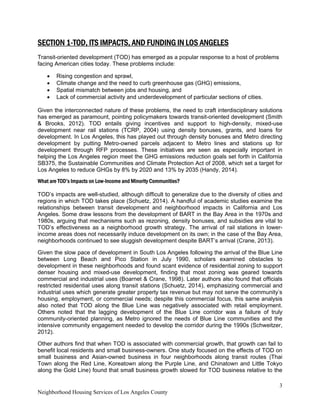 3
Neighborhood Housing Services of Los Angeles County
SECTION 1-TOD, ITS IMPACTS, AND FUNDING IN LOS ANGELES
Transit-oriented development (TOD) has emerged as a popular response to a host of problems
facing American cities today. These problems include:
• Rising congestion and sprawl,
• Climate change and the need to curb greenhouse gas (GHG) emissions,
• Spatial mismatch between jobs and housing, and
• Lack of commercial activity and underdevelopment of particular sections of cities.
Given the interconnected nature of these problems, the need to craft interdisciplinary solutions
has emerged as paramount, pointing policymakers towards transit-oriented development (Smith
& Brooks, 2012). TOD entails giving incentives and support to high-density, mixed-use
development near rail stations (TCRP, 2004) using density bonuses, grants, and loans for
development. In Los Angeles, this has played out through density bonuses and Metro directing
development by putting Metro-owned parcels adjacent to Metro lines and stations up for
development through RFP processes. These initiatives are seen as especially important in
helping the Los Angeles region meet the GHG emissions reduction goals set forth in California
SB375, the Sustainable Communities and Climate Protection Act of 2008, which set a target for
Los Angeles to reduce GHGs by 8% by 2020 and 13% by 2035 (Handy, 2014).
What are TOD’s Impacts on Low-Income and Minority Communities?
TOD’s impacts are well-studied, although difficult to generalize due to the diversity of cities and
regions in which TOD takes place (Schuetz, 2014). A handful of academic studies examine the
relationships between transit development and neighborhood impacts in California and Los
Angeles. Some draw lessons from the development of BART in the Bay Area in the 1970s and
1980s, arguing that mechanisms such as rezoning, density bonuses, and subsidies are vital to
TOD’s effectiveness as a neighborhood growth strategy. The arrival of rail stations in lower-
income areas does not necessarily induce development on its own; in the case of the Bay Area,
neighborhoods continued to see sluggish development despite BART’s arrival (Crane, 2013).
Given the slow pace of development in South Los Angeles following the arrival of the Blue Line
between Long Beach and Pico Station in July 1990, scholars examined obstacles to
development in these neighborhoods and found scant evidence of residential zoning to support
denser housing and mixed-use development, finding that most zoning was geared towards
commercial and industrial uses (Boarnet & Crane, 1998). Later authors also found that officials
restricted residential uses along transit stations (Schuetz, 2014), emphasizing commercial and
industrial uses which generate greater property tax revenue but may not serve the community’s
housing, employment, or commercial needs; despite this commercial focus, this same analysis
also noted that TOD along the Blue Line was negatively associated with retail employment.
Others noted that the lagging development of the Blue Line corridor was a failure of truly
community-oriented planning, as Metro ignored the needs of Blue Line communities and the
intensive community engagement needed to develop the corridor during the 1990s (Schweitzer,
2012).
Other authors find that when TOD is associated with commercial growth, that growth can fail to
benefit local residents and small business-owners. One study focused on the effects of TOD on
small business and Asian-owned business in four neighborhoods along transit routes (Thai
Town along the Red Line, Koreatown along the Purple Line, and Chinatown and Little Tokyo
along the Gold Line) found that small business growth slowed for TOD business relative to the
 