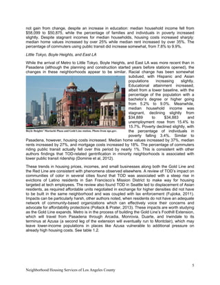 5
Neighborhood Housing Services of Los Angeles County
not gain from change, despite an increase in education: median household income fell from
$58,099 to $50,875, while the percentage of families and individuals in poverty increased
slightly. Despite stagnant incomes for median households, housing costs increased sharply:
median home values increased by over 25% while median rent increased by over 35%. The
percentage of commuters using public transit did increase somewhat, from 7.8% to 9.9%.
Little Tokyo, Boyle Heights, and East LA
While the arrival of Metro to Little Tokyo, Boyle Heights, and East LA was more recent than in
Pasadena (although the planning and construction started years before stations opened), the
changes in these neighborhoods appear to be similar. Racial change has been somewhat
subdued, with Hispanic and Asian
populations increasing slightly.
Educational attainment increased,
albeit from a lower baseline, with the
percentage of the population with a
bachelor’s degree or higher going
from 5.2% to 9.0%. Meanwhile,
median household income was
stagnant, declining slightly from
$34,889 to $34,883 and
unemployment rose from 15.4% to
15.7%. Poverty declined slightly, with
the percentage of individuals in
poverty falling 3.4%. Similar to
Pasadena, however, housing costs increased. Median home values increased by 37%, median
rents increased by 27%, and mortgage costs increased by 18%. The percentage of commuters
riding public transit actually fell over this period by nearly 1%. This is consistent with other
authors findings that TOD-related gentrification in minority neighborhoods is associated with
lower public transit ridership (Dominie et al, 2012).
These trends in housing prices, incomes, and small businesses along both the Gold Line and
the Red Line are consistent with phenomena observed elsewhere. A review of TOD’s impact on
communities of color in several cities found that TOD was associated with a steep rise in
evictions of Latino residents in San Francisco’s Mission District to make way for housing
targeted at tech employees. The review also found TOD in Seattle led to displacement of Asian
residents, as required affordable units negotiated in exchange for higher densities did not have
to be built in the same neighborhood and was coupled with lax enforcement (Fujioka, 2011).
Impacts can be particularly harsh, other authors noted, when residents do not have an adequate
network of community-based organizations which can effectively voice their concerns and
advocate for affordability protections (Pollack & Prater, 2013). These impacts are worth studying
as the Gold Line expands. Metro is in the process of building the Gold Line’s Foothill Extension,
which will travel from Pasadena through Arcadia, Monrovia, Duarte, and Irwindale to its
terminus at Azusa (a second leg of the extension will eventually run to Montclair), which may
leave lower-income populations in places like Azusa vulnerable to additional pressure on
already high housing costs. See table 1.2.
Boyle Heights’ Mariachi Plaza and Gold Line station. Photo from nps.gov.
 