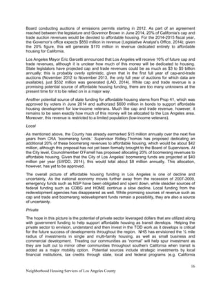 16
Neighborhood Housing Services of Los Angeles County
Board conducting auctions of emissions permits starting in 2012. As part of an agreement
reached between the legislature and Governor Brown in June 2014, 20% of California’s cap and
trade auction revenues would be devoted to affordable housing. For the 2014-2015 fiscal year,
the Governor’s office expects $850 million in revenue (Legislative Analyst’s Office, 2014); given
the 20% figure, this will generate $170 million in revenue dedicated entirely to affordable
housing for California.
Los Angeles Mayor Eric Garcetti announced that Los Angeles will receive 10% of future cap and
trade revenues, although it is unclear how much of this money will be dedicated to housing.
State legislators have projected cap and trade revenues could be as much as $3 to $5 billion
annually; this is probably overly optimistic, given that in the first full year of cap-and-trade
auctions (November 2012 to November 2013, the only full year of auctions for which data are
available), just $532 million was generated (LAO, 2014). While cap and trade revenue is a
promising potential source of affordable housing funding, there are too many unknowns at the
present time for it to be relied on in a major way.
Another potential source of state funding for affordable housing stems from Prop 41, which was
approved by voters in June 2014 and authorized $600 million in bonds to support affordable
housing development for low-income veterans. Much like cap and trade revenue, however, it
remains to be seen exactly how much of this money will be allocated to the Los Angeles area.
Moreover, this revenue is restricted to a limited population (low-income veterans).
Local
As mentioned above, the County has already earmarked $15 million annually over the next five
years from CRA ‘boomerang funds.’ Supervisor Ridley-Thomas has proposed dedicating an
additional 20% of these boomerang revenues to affordable housing, which would be about $42
million, although this proposal has not yet been formally brought to the Board of Supervisors. At
the City level, Councilmember O’Farrell has proposed allocating 20% of boomerang revenues to
affordable housing. Given that the City of Los Angeles’ boomerang funds are projected at $40
million per year (EWDD, 2014), this would total about $8 million annually. This allocation,
however, has yet to be approved.
The overall picture of affordable housing funding in Los Angeles is one of decline and
uncertainty. As the national economy moves further away from the recession of 2007-2009,
emergency funds such as NSP have been obligated and spent down, while steadier sources of
federal funding such as CDBG and HOME continue a slow decline. Local funding from the
redevelopment agencies has disappeared as well. While promising sources of revenue such as
cap and trade and boomerang redevelopment funds remain a possibility, they are also a source
of uncertainty.
Private
The hope in this picture is the potential of private sector leveraged dollars that are utilized along
with government funding to help support affordable housing as transit develops. Helping the
private sector to envision, understand and then invest in the TOD work as it develops is critical
for the future success of developments throughout the region. NHS has envisioned the ½ mile
radius of investments in single and multi-family housing, as well as small business and
commercial development. Treating our communities as “normal” will help spur investment as
they are built out to mirror other communities throughout southern California when transit is
added as a major mobility option. Potential sources include strategic investments by local
financial institutions, tax credits through state, local and federal programs (e.g. California
 