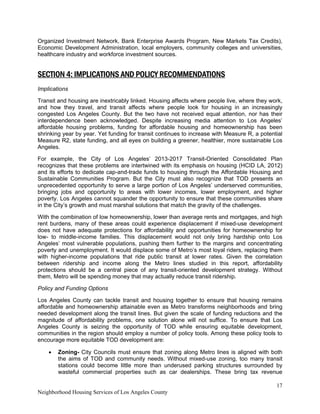 17
Neighborhood Housing Services of Los Angeles County
Organized Investment Network, Bank Enterprise Awards Program, New Markets Tax Credits),
Economic Development Administration, local employers, community colleges and universities,
healthcare industry and workforce investment sources.
SECTION 4: IMPLICATIONS AND POLICY RECOMMENDATIONS
Implications
Transit and housing are inextricably linked. Housing affects where people live, where they work,
and how they travel, and transit affects where people look for housing in an increasingly
congested Los Angeles County. But the two have not received equal attention, nor has their
interdependence been acknowledged. Despite increasing media attention to Los Angeles’
affordable housing problems, funding for affordable housing and homeownership has been
shrinking year by year. Yet funding for transit continues to increase with Measure R, a potential
Measure R2, state funding, and all eyes on building a greener, healthier, more sustainable Los
Angeles.
For example, the City of Los Angeles’ 2013-2017 Transit-Oriented Consolidated Plan
recognizes that these problems are intertwined with its emphasis on housing (HCID LA, 2012)
and its efforts to dedicate cap-and-trade funds to housing through the Affordable Housing and
Sustainable Communities Program. But the City must also recognize that TOD presents an
unprecedented opportunity to serve a large portion of Los Angeles’ underserved communities,
bringing jobs and opportunity to areas with lower incomes, lower employment, and higher
poverty. Los Angeles cannot squander the opportunity to ensure that these communities share
in the City’s growth and must marshal solutions that match the gravity of the challenges.
With the combination of low homeownership, lower than average rents and mortgages, and high
rent burdens, many of these areas could experience displacement if mixed-use development
does not have adequate protections for affordability and opportunities for homeownership for
low- to middle-income families. This displacement would not only bring hardship onto Los
Angeles’ most vulnerable populations, pushing them further to the margins and concentrating
poverty and unemployment. It would displace some of Metro’s most loyal riders, replacing them
with higher-income populations that ride public transit at lower rates. Given the correlation
between ridership and income along the Metro lines studied in this report, affordability
protections should be a central piece of any transit-oriented development strategy. Without
them, Metro will be spending money that may actually reduce transit ridership.
Policy and Funding Options
Los Angeles County can tackle transit and housing together to ensure that housing remains
affordable and homeownership attainable even as Metro transforms neighborhoods and bring
needed development along the transit lines. But given the scale of funding reductions and the
magnitude of affordability problems, one solution alone will not suffice. To ensure that Los
Angeles County is seizing the opportunity of TOD while ensuring equitable development,
communities in the region should employ a number of policy tools. Among these policy tools to
encourage more equitable TOD development are:
• Zoning- City Councils must ensure that zoning along Metro lines is aligned with both
the aims of TOD and community needs. Without mixed-use zoning, too many transit
stations could become little more than underused parking structures surrounded by
wasteful commercial properties such as car dealerships. These bring tax revenue
 