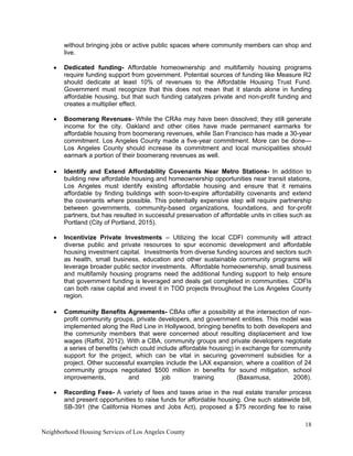18
Neighborhood Housing Services of Los Angeles County
without bringing jobs or active public spaces where community members can shop and
live.
• Dedicated funding- Affordable homeownership and multifamily housing programs
require funding support from government. Potential sources of funding like Measure R2
should dedicate at least 10% of revenues to the Affordable Housing Trust Fund.
Government must recognize that this does not mean that it stands alone in funding
affordable housing, but that such funding catalyzes private and non-profit funding and
creates a multiplier effect.
• Boomerang Revenues- While the CRAs may have been dissolved; they still generate
income for the city. Oakland and other cities have made permanent earmarks for
affordable housing from boomerang revenues, while San Francisco has made a 30-year
commitment. Los Angeles County made a five-year commitment. More can be done—
Los Angeles County should increase its commitment and local municipalities should
earmark a portion of their boomerang revenues as well.
• Identify and Extend Affordability Covenants Near Metro Stations- In addition to
building new affordable housing and homeownership opportunities near transit stations,
Los Angeles must identify existing affordable housing and ensure that it remains
affordable by finding buildings with soon-to-expire affordability covenants and extend
the covenants where possible. This potentially expensive step will require partnership
between governments, community-based organizations, foundations, and for-profit
partners, but has resulted in successful preservation of affordable units in cities such as
Portland (City of Portland, 2015).
• Incentivize Private Investments – Utilizing the local CDFI community will attract
diverse public and private resources to spur economic development and affordable
housing investment capital. Investments from diverse funding sources and sectors such
as health, small business, education and other sustainable community programs will
leverage broader public sector investments. Affordable homeownership, small business
and multifamily housing programs need the additional funding support to help ensure
that government funding is leveraged and deals get completed in communities. CDFIs
can both raise capital and invest it in TOD projects throughout the Los Angeles County
region.
• Community Benefits Agreements- CBAs offer a possibility at the intersection of non-
profit community groups, private developers, and government entities. This model was
implemented along the Red Line in Hollywood, bringing benefits to both developers and
the community members that were concerned about resulting displacement and low
wages (Raffol, 2012). With a CBA, community groups and private developers negotiate
a series of benefits (which could include affordable housing) in exchange for community
support for the project, which can be vital in securing government subsidies for a
project. Other successful examples include the LAX expansion, where a coalition of 24
community groups negotiated $500 million in benefits for sound mitigation, school
improvements, and job training (Baxamusa, 2008).
• Recording Fees- A variety of fees and taxes arise in the real estate transfer process
and present opportunities to raise funds for affordable housing. One such statewide bill,
SB-391 (the California Homes and Jobs Act), proposed a $75 recording fee to raise
 
