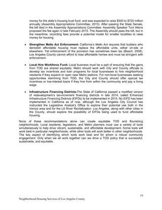 19
Neighborhood Housing Services of Los Angeles County
money for the state’s housing trust fund, and was expected to raise $300 to $720 million
annually (Assembly Appropriations Committee, 2013). After passing the State Senate,
the bill died in the Assembly Appropriations Committee. Assembly Speaker Toni Atkins
proposed the fee again in late February 2015. The Assembly should pass the bill, but in
the meantime, recording fees provide a potential model for smaller localities to raise
money for housing.
• Strengthen Mello Act Enforcement- California’s Mello Act requires that builders who
demolish affordable housing must replace the affordable units, either on-site or
elsewhere. Yet enforcement of the provision has sometimes been lax (Beach, 2008).
Los Angeles County cannot afford to lose affordable homes and must be stringent with
enforcement.
• Local Hire Workforce Fund- Local business must be a part of ensuring that the gains
from TOD are shared equitably. Metro should work with City and County officials to
develop tax incentives and loan programs for local businesses to hire neighborhood
residents if they expand or open near Metro stations. For non-local businesses seeking
opportunities stemming from TOD, the City and County should offer special tax
incentives or low-interest loans if they hire from within the community and pay a living
wage.
• Infrastructure Financing Districts-The State of California passed a modified version
of redevelopment’s tax-increment financing districts in late 2014, called Enhanced
Infrastructure Financing Districts (EIFDs) to be implemented in 2015. No EIFD has been
implemented in California as of now, although the Los Angeles City Council has
instructed the Legislative Analyst’s Office to explore their potential use both in the
Venice area and for the LA River Revitalization. Los Angeles, along with other cities in
the County, should explore the possibility of EIFDs being used to fund affordable
housing.
None of these recommendations alone can create equitable TOD and flourishing
neighborhoods. Local residents, legislators, and Metro planners must use a variety of tools
simultaneously to help drive vibrant, sustainable, and affordable development. Some tools will
work best in particular neighborhoods, while other tools will work better in other neighborhoods.
The key aspect of identifying which tools work best and for whom is robust community
engagement. Only when we all work together can we drive a TOD policy that is successful,
sustainable, and equitable.
 