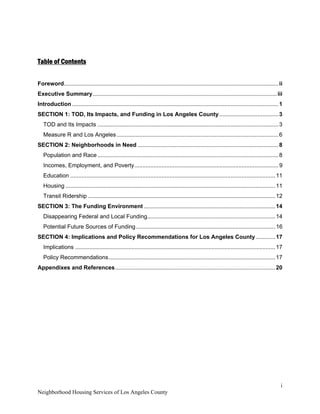 i 
Neighborhood Housing Services of Los Angeles County
Table of Contents
Foreword......................................................................................................................................ii
Executive Summary...................................................................................................................iii
Introduction.................................................................................................................................1
SECTION 1: TOD, Its Impacts, and Funding in Los Angeles County.....................................3
TOD and Its Impacts .................................................................................................................3
Measure R and Los Angeles .....................................................................................................6
SECTION 2: Neighborhoods in Need ........................................................................................8
Population and Race .................................................................................................................8
Incomes, Employment, and Poverty..........................................................................................9
Education ................................................................................................................................11
Housing ...................................................................................................................................11
Transit Ridership .....................................................................................................................12
SECTION 3: The Funding Environment ..................................................................................14
Disappearing Federal and Local Funding................................................................................14
Potential Future Sources of Funding.......................................................................................16
SECTION 4: Implications and Policy Recommendations for Los Angeles County ............17
Implications .............................................................................................................................17
Policy Recommendations........................................................................................................17
Appendixes and References....................................................................................................20
 
