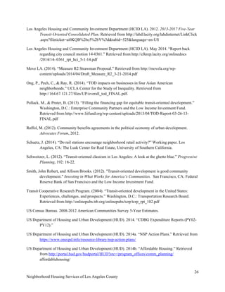 26
Neighborhood Housing Services of Los Angeles County
Los Angeles Housing and Community Investment Department (HCID LA). 2012. 2013-2017 Five-Year
Transit-Oriented Consolidated Plan. Retrieved from http://lahd.lacity.org/lahdinternet/LinkClick
.aspx?fileticket=ai0KQB%2bc5%2bY%3d&tabid=525&language=en-US
Los Angeles Housing and Community Investment Department (HCID LA). May 2014. “Report back
regarding city council motion 14-0361.” Retrieved from http://clkrep.lacity.org/onlinedocs
/2014/14- 0361_rpt_hci_5-1-14.pdf
Move LA. (2014). “Measure R2 Strawman Proposal.” Retrieved from http://movela.org/wp-
content/uploads/2014/04/Draft_Measure_R2_3-21-2014.pdf
Ong, P., Pech, C., & Ray, R. (2014). “TOD impacts on businesses in four Asian American
neighborhoods.” UCLA Center for the Study of Inequality. Retrieved from
http://164.67.121.27/files/UP/overall_tod_FINAL.pdf.
Pollack, M., & Prater, B. (2013). “Filling the financing gap for equitable transit-oriented development.”
Washington, D.C.: Enterprise Community Partners and the Low Income Investment Fund.
Retrieved from http://www.liifund.org/wp-content/uploads/2013/04/TOD-Report-03-26-13-
FINAL.pdf
Raffol, M. (2012). Community benefits agreements in the political economy of urban development.
Advocates Forum, 2012.
Schuetz, J. (2014). “Do rail stations encourage neighborhood retail activity?” Working paper. Los
Angeles, CA: The Lusk Center for Real Estate, University of Southern California.
Schweitzer, L. (2012). “Transit-oriented classism in Los Angeles: A look at the ghetto blue.” Progressive
Planning, 192: 18-22.
Smith, John Robert, and Allison Brooks. (2012). "Transit-oriented development is good community
development." Investing in What Works for America’s Communities. San Francisco, CA: Federal
Reserve Bank of San Francisco and the Low Income Investment Fund.
Transit Cooperative Research Program. (2004). “Transit-oriented development in the United States:
Experiences, challenges, and prospects.” Washington, D.C.: Transportation Research Board.
Retrieved from http://onlinepubs.trb.org/onlinepubs/tcrp/tcrp_rpt_102.pdf
US Census Bureau. 2008-2012 American Communities Survey 5-Year Estimates.
US Department of Housing and Urban Development (HUD). 2014. “CDBG Expenditure Reports (PY02-
PY12).”
US Department of Housing and Urban Development (HUD). 2014a. “NSP Action Plans.” Retrieved from
https://www.onecpd.info/resource-library/nsp-action-plans/
US Department of Housing and Urban Development (HUD). 2014b. “Affordable Housing.” Retrieved
from http://portal.hud.gov/hudportal/HUD?src=/program_offices/comm_planning/
affordablehousing/
 