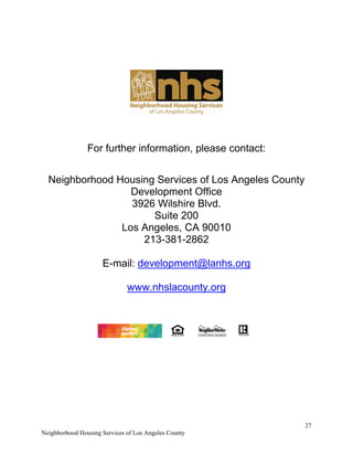 27
Neighborhood Housing Services of Los Angeles County
For further information, please contact:
Neighborhood Housing Services of Los Angeles County
Development Office
3926 Wilshire Blvd.
Suite 200
Los Angeles, CA 90010
213-381-2862
E-mail: development@lanhs.org
www.nhslacounty.org
 