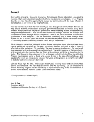 ii 
Neighborhood Housing Services of Los Angeles County
Foreword
Our world is changing. Economic downturns. Foreclosures. Market adaptation. Appreciating
markets. High cost real estate in southern California has become normal again. In Los Angeles
County, we now have the opportunity to change our communities with the major infusion of
transit dollars as rail comes to our neighborhoods.
How do we make sure that the train doesn't just pass through our communities? How do we
help ensure that the private sector leverages government resources and makes every dollar
invested multiply? How do we prevent gentrification while increasing diverse and economically
integrated neighborhoods? How do we affect community change, increase the dialogue and
create shared vision amongst all of our neighbors? What is the role of residents, business and
government in this dialogue? Can the foundation community play a more strategic role?
Whose job is it to monitor, push and ensure that all roles get played so that the ultimate impact
of community redevelopment happens with transit being a major driver?
All of these and many more questions face us, but we must make every effort to answer them
clearly, swiftly and decisively so that every community touched by transit is able to respond
effectively and be revitalized. We need jobs. We need economic development. We need small
business opportunity and personal financial opportunity. Transit brings some of that opportunity,
and we must seize the moment, face our future and envision a world that is changing...for the
better. The ideas and data presented in this white paper reflect the truth of how transit in Los
Angeles has impacted some of those who needed it most in the past, offers challenges and
solutions for how it can improve and enhance the future, and inspires us to put forth every effort
to do better as the resources are delivered.
Let's do things right this time. The nexus between jobs, housing, transit and our communities
cannot be overlooked. We have both the means and the opportunity. Let us collaborate to
ensure that every neighbor has the opportunity to improve their quality of life, one transit ride at
a time. Home Matters. Families Matter. Our Communities Matter.
Looking forward to a shared impact,
Lori R. Gay
President & CEO
Neighborhood Housing Services of L.A. County
 