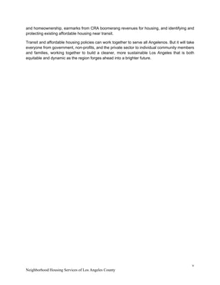 v 
Neighborhood Housing Services of Los Angeles County
and homeownership, earmarks from CRA boomerang revenues for housing, and identifying and
protecting existing affordable housing near transit.
Transit and affordable housing policies can work together to serve all Angelenos. But it will take
everyone from government, non-profits, and the private sector to individual community members
and families, working together to build a cleaner, more sustainable Los Angeles that is both
equitable and dynamic as the region forges ahead into a brighter future.
 