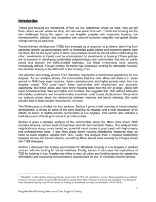 1
Neighborhood Housing Services of Los Angeles County
Introduction
Transit and housing are intertwined. Where we live determines where we work, how we get
there, where we eat, where we shop, and who we spend time with. Transit and housing are the
twin challenges facing the region, as Los Angeles grapples with expensive housing, low
homeownership, pollution and congestion with national economic inequality and global climate
change serving as backdrop.
Transit-oriented development (TOD) has emerged as a response to problems stemming from
sprawling growth, as policymakers seek to incentivize public transit and economic growth near
rail stops. But as this report aims to show, one problem cannot be solved without addressing the
other. Investments in transit must be accompanied by investments in housing if these policies
are to succeed in developing sustainable neighborhoods and communities that rely on public
transit and eschew the traffic-snarled highways. But these investments have become
increasingly difficult. Though funding for transit has increased, funding for affordable housing1
has declined sharply in the aftermath of the housing crisis.
The attention and energy around TOD, therefore, represents a tremendous opportunity for Los
Angeles. As our analysis shows, the communities that live near Metro rail stations in areas
served by NHS have lower incomes, higher unemployment, and higher poverty rates than Los
Angeles overall. TOD could reach these communities with employment and economic
opportunity. But these areas also have lower housing costs than the city at large. Along with
lower homeownership rates and higher rent burdens, this suggests that TOD without adequate
affordability protections and homeownership incentives could create displacement. Given what
our analysis shows about the relationship between incomes and transit ridership, this could
actually lead to fewer people riding transit, not more.
This White paper is divided into four sections. Section 1 gives a brief overview of transit-oriented
development, a review of some of the work studying its impacts, and a brief discussion of its
effects on lower- to middle-income communities in Los Angeles. This section also includes a
brief discussion of funding for transit to provide context.
Section 2 gives a detailed analysis of the communities along the Metro lines where NHS
provides services, namely south of downtown and the San Fernando Valley. This analysis finds
neighborhoods along current transit and potential transit routes in great need, with high poverty
and unemployment rates. It also finds areas where housing affordability measures must be
taken to avoid negative impacts from TOD. Lastly, this analysis finds a negative relationship
between income and transit ridership, something Metro should heed carefully as it forges ahead
with TOD strategies.
Section 3 discusses the funding environment for affordable housing in Los Angeles in marked
contrast with the funding for transit initiatives. Finally, section 4 discusses the implications of
TOD for housing in Los Angeles and offers a menu of policy and funding options for preserving
affordability and increasing homeownership opportunities for low- to moderate-income families.
                                                            
1
 ‘Affordable’ is often defined as housing that has a cost below 30-35% of a population’s income. Target populations are defined
in terms of the area median income (AMI). Households paying above 30% of income on housing are considered ‘cost-burdened’
while households paying over 50% of income on housing are considered ‘severely cost-burdened’ (HUD, 2014b).
 