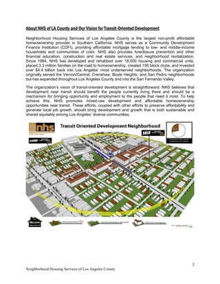 Neighborh
About NH
Neighbor
homeow
Finance
househo
financial
Since 19
placed 3
over $4.4
originally
but has e
The orga
developm
mechanis
achieve
opportun
generate
shared e
 
hood Housing
HS of LA Co
rhood Hous
nership prov
Institution (
lds and com
education,
984, NHS h
.3 million fam
4 billion bac
y served the
expanded th
anization’s v
ment near t
sm for bring
this, NHS
nities near tr
e local job g
equitably amo
g Services of
unty and Ou
sing Service
vider in Sou
(CDFI), prov
mmunities o
constructio
as develope
milies on the
ck into Los
Vernon/Cen
roughout Lo
vision of tran
transit shou
ging opportu
S promotes
ansit. These
rowth, shou
ong Los Ang
Los Angeles
ur Vision for
es of Los A
uthern Calif
viding afford
of color. NH
n and real
ed and reha
e road to hom
Angeles’ m
ntral, Crens
os Angeles C
nsit-oriented
ld benefit t
unity and em
s mixed-use
e efforts, cou
uld bring dev
geles’ divers
County
r Transit-Ori
Angeles Cou
fornia. NHS
dable mortga
HS also prov
estate serv
abbed over
meownershi
most underse
haw, Boyle
County and i
developme
he people c
mployment to
e developm
upled with o
velopment a
se communit
ented Deve
unty is the
serves as
age lending
vides forecl
rvices, and
18,000 hou
p, created 1
erved neigh
Heights, an
nto the San
ent is straigh
currently liv
o the people
ment and
other efforts
and growth
ties.
lopment
largest non
a Commun
to low- an
losure preve
neighborho
using and c
95 block clu
hborhoods. T
nd San Pedr
Fernando V
htforward. N
ving there a
e that need
affordable
to preserve
that is both
-profit afford
nity Develop
d middle-inc
ention and
od revitaliza
commercial
ubs, and inve
The organiz
ro neighborh
Valley.
HS believes
and should
it most. To
homeowne
e affordability
sustainable
2
dable
pment
come
other
ation.
units,
ested
zation
hoods
s that
be a
o help
ership
y and
e and
 