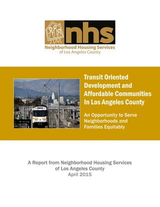 Transit Oriented
Development and
Affordable Communities
In Los Angeles County
An Opportunity to Serve
Neighborhoods and
Families Equitably
A Report from Neighborhood Housing Services
of Los Angeles County
April 2015
 