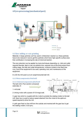 Page 14
4.Pyro-processing (mechanical part)
4.1 Raw milling or raw grinding
Materials in large particles can't be used in clinkeriztion reaction so, these particles
have to be reduced in size to get fine particles which have high specific surface area
that contributes in increasing the rate of chemical reaction.
The size reduction can be applied by many techniques depending on, inlet and outlet
required flowrate, feed or raw mix particle size, required size of the final product from
milling stage, the inlet and outlet temperatures, moisture content in the feed (raw
mix), size of the equipment to be used, operating cost, and maintenance of the
equipment.
In LCE the mill used is an air swept horizontal ball mill.
4.1.2 Maincomponentsofball mill
4.1.2.1 External components ofball mill
The ball mill in Pyro section composed
externally of :
1- mill shell
2- driving motor with a power of 4.9 mega watt.
3- gear box which is coupled with the motor to provide the rotating motion to the ball
mill. Gear box is used to reduce speed obtained from the motor to the optimum
speed required to drive the mill.
4- girth gear fixed on the mill from the outside and meshed with the gear box to get
the rotating motion (13.6 rpm).
 
