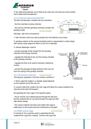 Page 15
5- two slide shoe bearings one is fixed at the drive end, and free one at the another
end to allow thermal expansion.
4.1.2.2.Internal components ofballmill
The ball mill internally is divided into two chambers:
- the first chamber is drying chamber
- the second chamber (grinding chamber) contains the
grinding media
Internally, ball mill is composed of:
1- ball mill liners which are used to protect the mill shell from any cracks.
2- grinding medium (in the second chamber) which is represented in a ball charge
with various sizes range from 90mm to 30 mm in diameter.
3- internal diaphragm used to:
- prevent passage of ball charge from the grinding
chamber to the drying chamber.
- regulate the flowrate of raw mix from drying chamber
to the grinding chamber.
- regulate the flow of air used to transport material by
suction.
- prevent the passage of large particles of the raw mix
from the drying to the grinding chamber.
4.2.1. the dynamicseparator
The dynamic separator in the Pyro section consists of :
1- Rotor cage that rotates in a variable speed depends
on the required size of the raw mix.
2- cyclonic body that contains the rotor cage and allow the coarse material to be
returned to the ball mill through it.
By operating the rotor cage in the required speed :
- the air and the raw material passes through the inlet duct,
the fine material with air can pass through the cage due their
high kinetic energy.
- the coarse material can't pass and colloid with cage to
settle down to the recycle duct and introduced to mill again.
4.2.2 Multi cyclonicstage
It consists of four cyclones used in separating the fine
material from super fine material. The fine and super fine
 