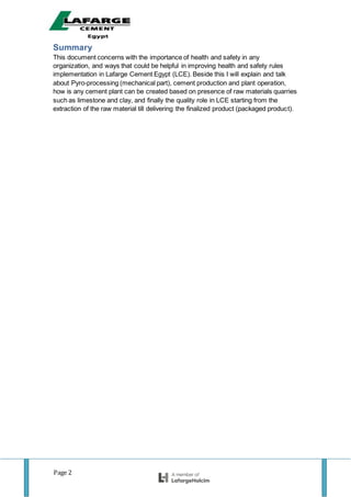 Page 2
Summary
This document concerns with the importance of health and safety in any
organization, and ways that could be helpful in improving health and safety rules
implementation in Lafarge Cement Egypt (LCE). Beside this I will explain and talk
about Pyro-processing (mechanical part), cement production and plant operation,
how is any cement plant can be created based on presence of raw materials quarries
such as limestone and clay, and finally the quality role in LCE starting from the
extraction of the raw material till delivering the finalized product (packaged product).
 