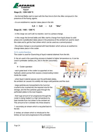 Page 24
Stage (5) : 1250-1450 0
C
- the formed Belite start to react with the free lime to form the Alite compound in the
presence of the fluxing agents.
- it is an endothermic reaction takes place in the kiln.
C2S + CaO → C3S "Alite"
Stage (6) : 1450 – 1200 0
C
- in this range we can't call it a reaction, but it is a phase change.
- in this range the formed belite and Alite start to change from liquid phase to solid
phase and crystallization takes place in the presence of the ambient air used to reach
this state and to get the final clinker which can be used as a cement product.
- this phase change is accompanied with heat libration which acts as an exothermic
change takes place in the cooler.
5.2.3. coolerfunction
The cooler is used for Quenching of liquid material obtained from the kiln.
2- the air used in the quenching process is heated to higher temperature so, it can be
used in preheater (tertiary air), and in the kiln (secondary
air).
 Cooler operation
- each grate level in the cooler is supported on two
hydraulic piston pumps that causes a reciprocating motion
inside the cooler.
- when liquid material passes over the perforated plates,
the ambient air causes it to solidify into large solid particles and fine dust.
- large particles are transported to the hummer
crusher to be crushed into the required size for the
storage, and the fine particles goes through the
perforated plates to the dust hoppers.
- that huge amount of air progresses through the
cooler is being heated to a high temperature by
heat transfer from hot clinker to the ambient air.
This amount of air is divided into three streams:
1- secondary air stream which is recycled back to
the kiln.
2- tertiary air stream which is introduced to the
tertiary air duct and progresses to the preheater.
 