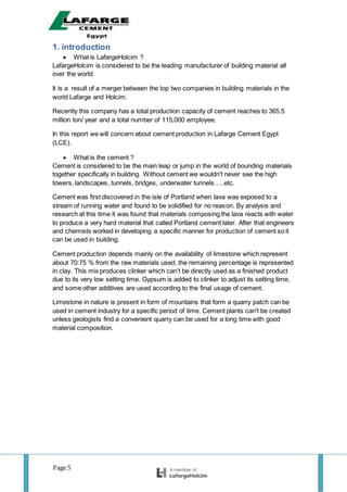 Page 5
1. introduction
 What is LafargeHolcim ?
LafargeHolcim is considered to be the leading manufacturer of building material all
over the world.
It is a result of a merger between the top two companies in building materials in the
world Lafarge and Holcim.
Recently this company has a total production capacity of cement reaches to 365.5
million ton/ year and a total number of 115,000 employee.
In this report we will concern about cement production in Lafarge Cement Egypt
(LCE).
 What is the cement ?
Cement is considered to be the main leap or jump in the world of bounding materials
together specifically in building. Without cement we wouldn't never see the high
towers, landscapes, tunnels, bridges, underwater tunnels…..etc.
Cement was first discovered in the isle of Portland when lava was exposed to a
stream of running water and found to be solidified for no reason. By analysis and
research at this time it was found that materials composing the lava reacts with water
to produce a very hard material that called Portland cement later. After that engineers
and chemists worked in developing a specific manner for production of cement so it
can be used in building.
Cement production depends mainly on the availability of limestone which represent
about 70:75 % from the raw materials used, the remaining percentage is represented
in clay. This mix produces clinker which can't be directly used as a finished product
due to its very low setting time. Gypsum is added to clinker to adjust its setting time,
and some other additives are used according to the final usage of cement.
Limestone in nature is present in form of mountains that form a quarry patch can be
used in cement industry for a specific period of time. Cement plants can't be created
unless geologists find a convenient quarry can be used for a long time with good
material composition.
 