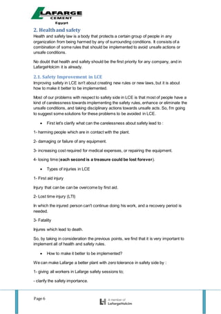 Page 6
2. Healthand safety
Health and safety law is a body that protects a certain group of people in any
organization from being harmed by any of surrounding conditions. It consists of a
combination of some rules that should be implemented to avoid unsafe actions or
unsafe conditions.
No doubt that health and safety should be the first priority for any company, and in
LafargeHolcim it is already.
2.1. Safety Improvement in LCE
Improving safety in LCE isn't about creating new rules or new laws, but it is about
how to make it better to be implemented.
Most of our problems with respect to safety side in LCE is that most of people have a
kind of carelessness towards implementing the safety rules, enhance or eliminate the
unsafe conditions, and taking disciplinary actions towards unsafe acts. So, I'm going
to suggest some solutions for these problems to be avoided in LCE.
 First let's clarify what can the carelessness about safety lead to :
1- harming people which are in contact with the plant.
2- damaging or failure of any equipment.
3- increasing cost required for medical expenses, or repairing the equipment.
4- losing time (each second is a treasure could be lost forever).
 Types of injuries in LCE
1- First aid injury
Injury that can be can be overcome by first aid.
2- Lost time injury (LTI)
In which the injured person can't continue doing his work, and a recovery period is
needed.
3- Fatality
Injures which lead to death.
So, by taking in consideration the previous points, we find that it is very important to
implement all of health and safety rules.
 How to make it better to be implemented?
We can make Lafarge a better plant with zero tolerance in safety side by :
1- giving all workers in Lafarge safety sessions to;
- clarify the safety importance.
 
