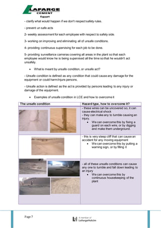 Page 7
- clarify what would happen if we don't respect safety rules.
- prevent un safe acts
2- weekly assessment for each employee with respect to safety side.
3- working on improving and eliminating all of unsafe conditions.
4- providing continuous supervising for each job to be done.
5- providing surveillance cameras covering all areas in the plant so that each
employee would know he is being supervised all the time so that he wouldn't act
unsafely.
 What is meant by unsafe condition, or unsafe act?
- Unsafe condition is defined as any condition that could cause any damage for the
equipment or could harm/injure persons.
- Unsafe action is defined as the act is provided by persons leading to any injury or
damage of the equipment.
 Examples of unsafe condition in LCE and how to overcome it
The unsafe condition Hazard type, how to overcome it?
- these wires can be uncovered so, it can
cause electrical shock
- they can make any to tumble causing an
injury.
 We can overcome this by fixing a
guard on each wire, or by digging
and make them underground.
- this is very steep cliff that can cause an
accident for any moving equipment
 We can overcome this by putting a
warning sign, or by filling it
- all of these unsafe conditions can cause
any one to tumble and fall down leading to
an injury
 We can overcome this by
continuous housekeeping of the
plant
 