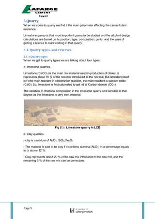Page 9
3.Quarry
When we come to quarry we find it the main parameter affecting the cement plant
existence.
Limestone quarry is that most important quarry to be studied and the all plant design
calculations are based on its position, type, composition, purity, and the ease of
getting a license to start working in that quarry.
3.1. Quarry types, and reserves
3.1.1 Quarrytypes
When we get to quarry types we are talking about four types:
1- limestone quarries.
Limestone (CaCO3) is the main raw material used in production of clinker, it
represents about 75 % of the raw mix introduced to the raw mill. But limestone itself
isn't the main reactant in clinkeriztion reaction, the main reactant is calcium oxide
(CaO). So, limestone is first calcinated to get rid of Carbon dioxide (CO2).
The variation in chemical composition in the limestone quarry isn't sensible to that
degree as the limestone is very inert material.
Fig (1) : Limestone quarry in LCE
2- Clay quarries.
- clay is a mixture of Al2O3, SiO2, Fe2O3
- The material is said to be clay if it contains alumina (Al2O3) in a percentage equals
to or above 12 %.
- Clay represents about 20 % of the raw mix introduced to the raw mill, and the
remaining 5 % of the raw mix can be correctives.
 