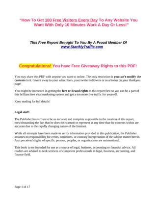 “How To Get 100 Free Visitors Every Day To Any Website You
          Want With Only 10 Minutes Work A Day Or Less!”



               This Free Report Brought To You By A Proud Member Of
                                 www.StartMyTraffic.com




   Congratulations! You have Free Giveaway Rights to this PDF!

You may share this PDF with anyone you want to online. The only restriction is you can't modify the
contents in it. Give it away to your subscribers, your twitter followers or as a bonus on your thankyou
page!

You might be interested in getting the free re-brand rights to this report first so you can be a part of
this brilliant free viral marketing system and get a ton more free traffic for yourself.

Keep reading for full details!


Legal stuff:

The Publisher has striven to be as accurate and complete as possible in the creation of this report,
notwithstanding the fact that he does not warrant or represent at any time that the contents within are
accurate due to the rapidly changing nature of the Internet.

While all attempts have been made to verify information provided in this publication, the Publisher
assumes no responsibility for errors, omissions, or contrary interpretation of the subject matter herein.
Any perceived slights of specific persons, peoples, or organizations are unintentional.

This book is not intended for use as a source of legal, business, accounting or financial advice. All
readers are advised to seek services of competent professionals in legal, business, accounting, and
finance field.




Page 1 of 17
 