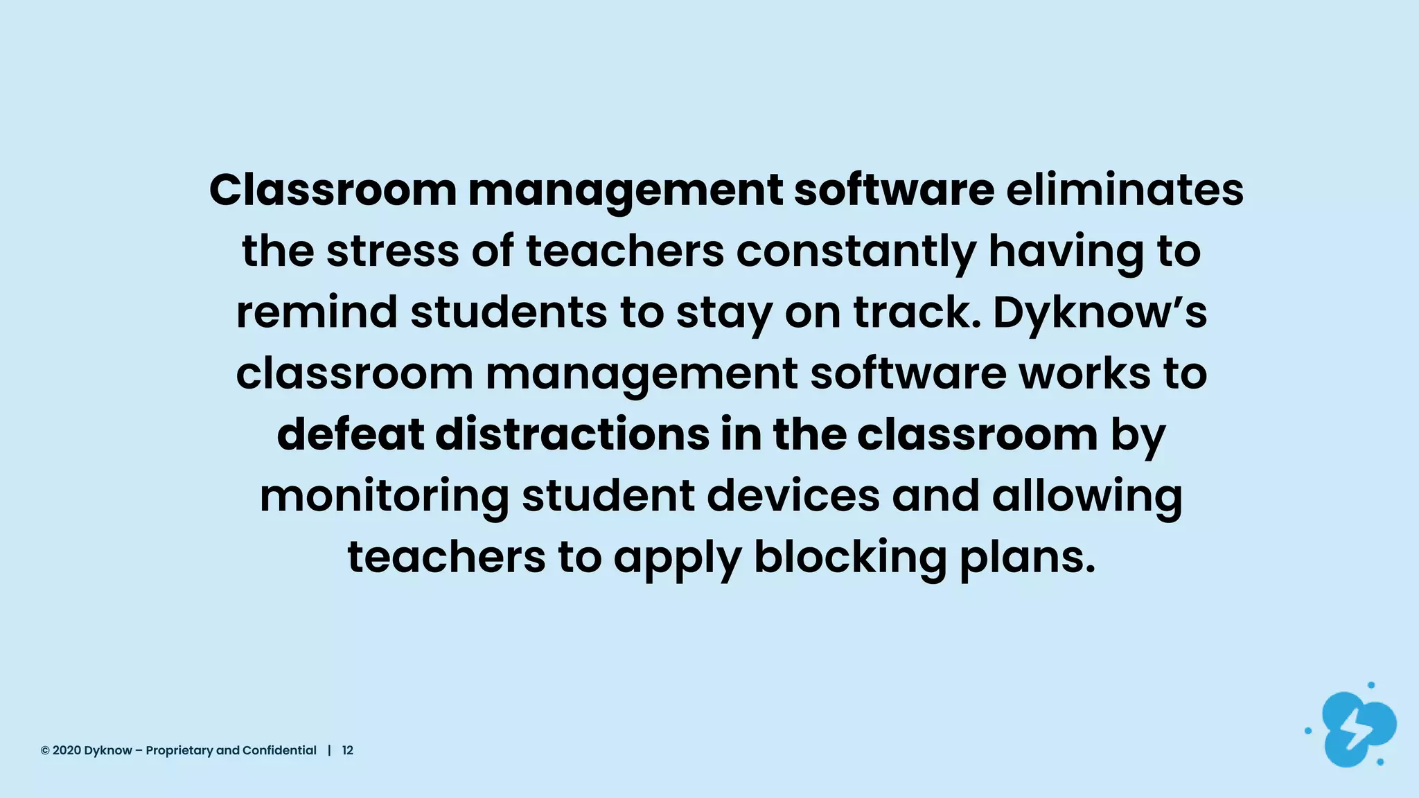 Classroom management software eliminates
the stress of teachers constantly having to
remind students to stay on track. Dyknow’s
classroom management software works to
defeat distractions in the classroom by
monitoring student devices and allowing
teachers to apply blocking plans.
© 2020 Dyknow – Proprietary and Confidential | 12
 