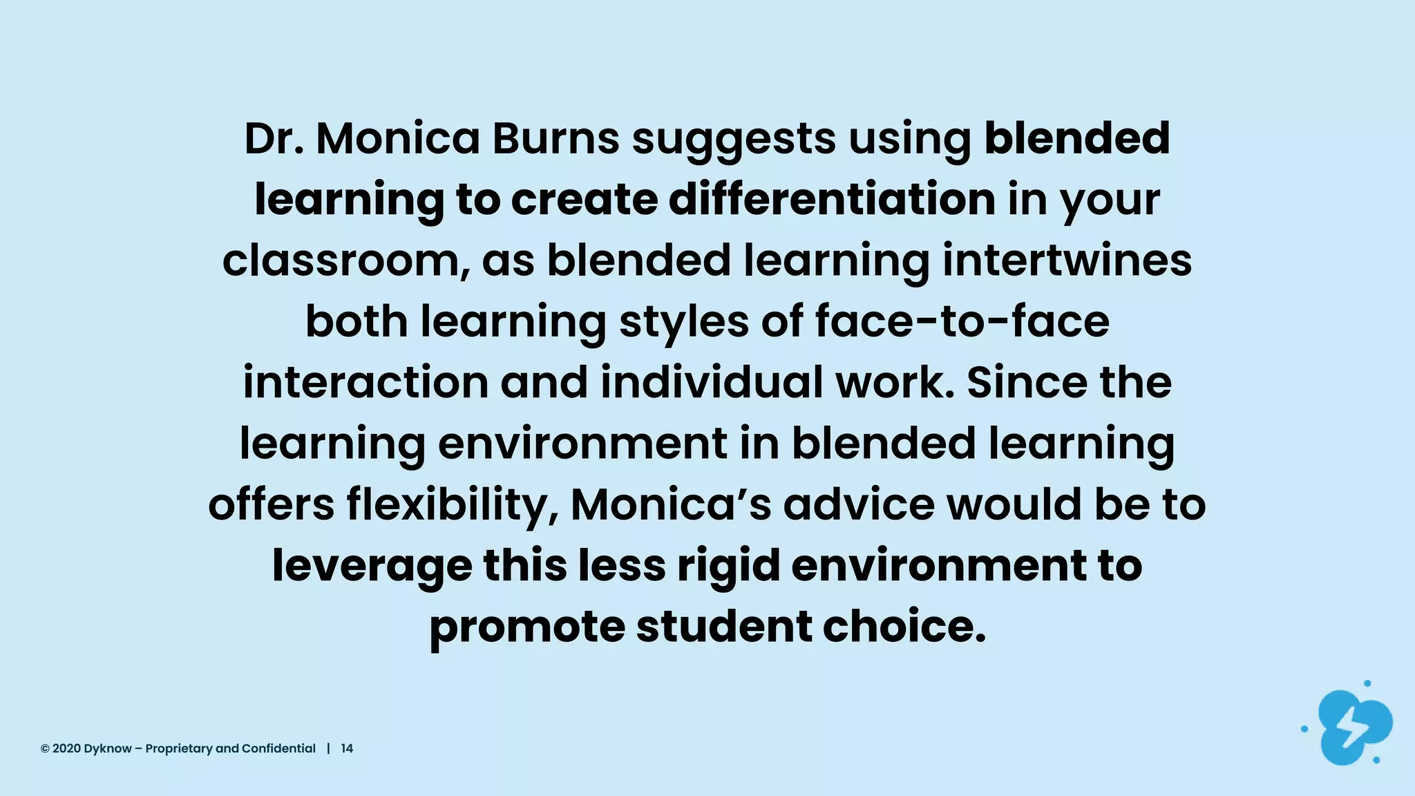 Dr. Monica Burns suggests using blended
learning to create differentiation in your
classroom, as blended learning intertwines
both learning styles of face-to-face
interaction and individual work. Since the
learning environment in blended learning
offers flexibility, Monica’s advice would be to
leverage this less rigid environment to
promote student choice.
© 2020 Dyknow – Proprietary and Confidential | 14
 