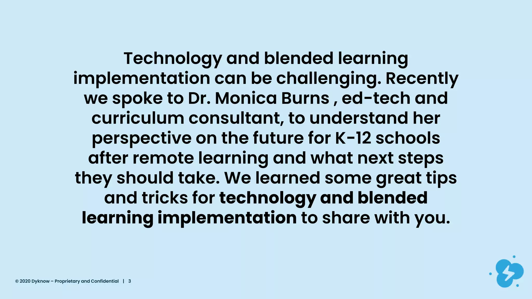 Technology and blended learning
implementation can be challenging. Recently
we spoke to Dr. Monica Burns , ed-tech and
curriculum consultant, to understand her
perspective on the future for K-12 schools
after remote learning and what next steps
they should take. We learned some great tips
and tricks for technology and blended
learning implementation to share with you.
© 2020 Dyknow – Proprietary and Confidential | 3
 