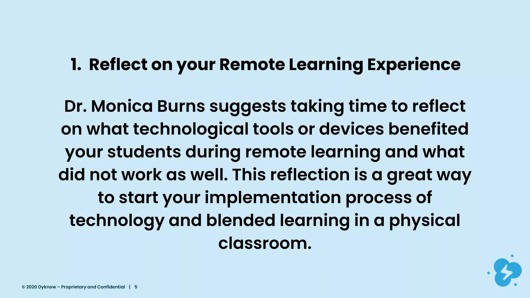 1. Reflect on your Remote Learning Experience
Dr. Monica Burns suggests taking time to reflect
on what technological tools or devices benefited
your students during remote learning and what
did not work as well. This reflection is a great way
to start your implementation process of
technology and blended learning in a physical
classroom.
© 2020 Dyknow – Proprietary and Confidential | 5
 