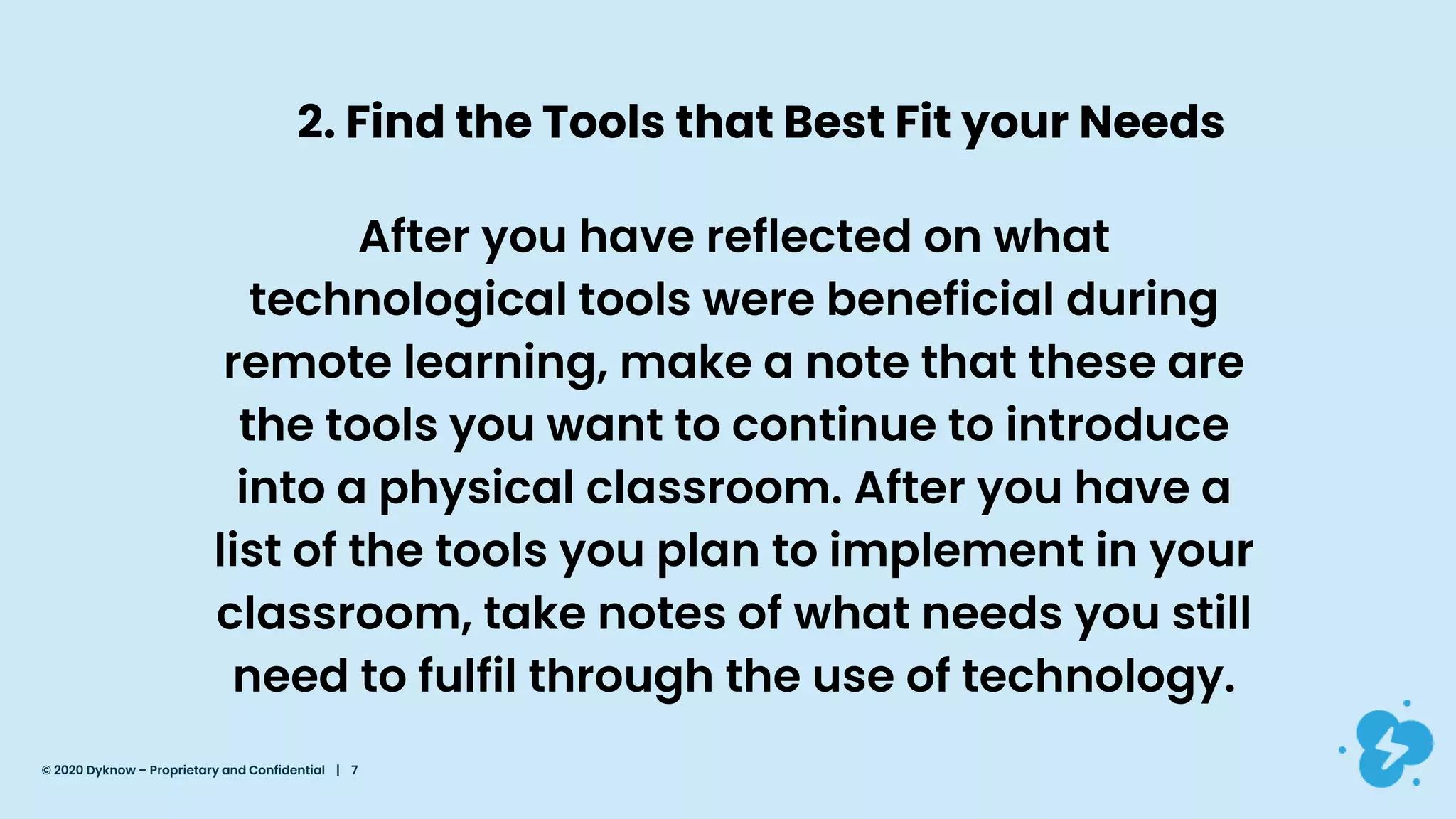 2. Find the Tools that Best Fit your Needs
After you have reflected on what
technological tools were beneficial during
remote learning, make a note that these are
the tools you want to continue to introduce
into a physical classroom. After you have a
list of the tools you plan to implement in your
classroom, take notes of what needs you still
need to fulfil through the use of technology.
© 2020 Dyknow – Proprietary and Confidential | 7
 