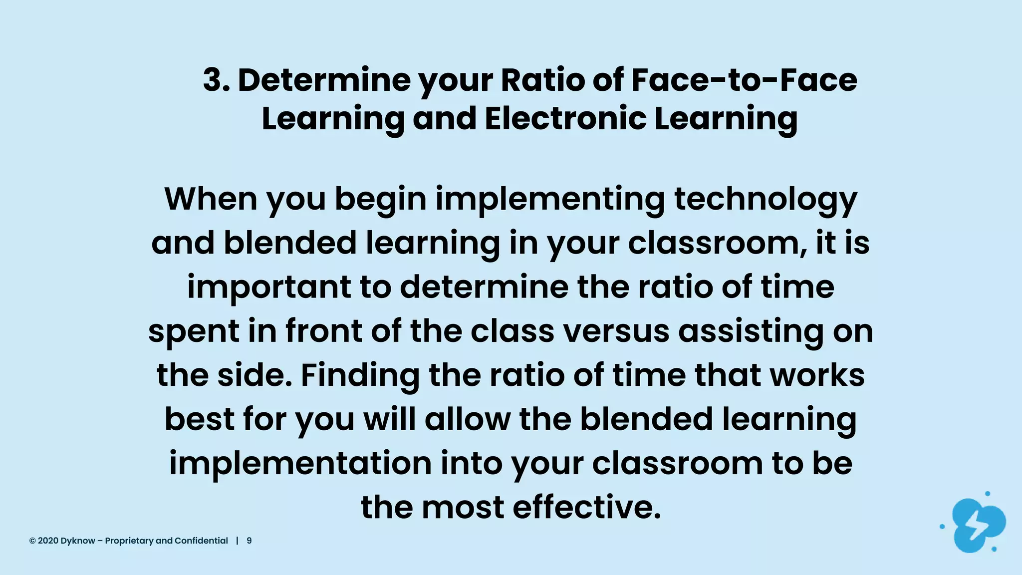 3. Determine your Ratio of Face-to-Face
Learning and Electronic Learning
When you begin implementing technology
and blended learning in your classroom, it is
important to determine the ratio of time
spent in front of the class versus assisting on
the side. Finding the ratio of time that works
best for you will allow the blended learning
implementation into your classroom to be
the most effective.
© 2020 Dyknow – Proprietary and Confidential | 9
 