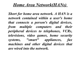 Short for home area network. A HAN is a
network contained within a user's home
that connects a person's digital devices,
from multiple computers and their
peripheral devices to telephones, VCRs,
televisions, video games, home security
systems, "smart" appliances, fax
machines and other digital devices that
are wired into the network.
Home Area Network(HANs)
 