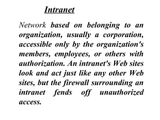 Network based on belonging to an
organization, usually a corporation,
accessible only by the organization's
members, employees, or others with
authorization. An intranet's Web sites
look and act just like any other Web
sites, but the firewall surrounding an
intranet fends off unauthorized
access.
Intranet
 