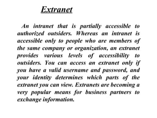 An intranet that is partially accessible to
authorized outsiders. Whereas an intranet is
accessible only to people who are members of
the same company or organization, an extranet
provides various levels of accessibility to
outsiders. You can access an extranet only if
you have a valid username and password, and
your identity determines which parts of the
extranet you can view. Extranets are becoming a
very popular means for business partners to
exchange information.
Extranet
 
