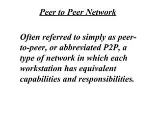 Often referred to simply as peer-
to-peer, or abbreviated P2P, a
type of network in which each
workstation has equivalent
capabilities and responsibilities.
Peer to Peer Network
 