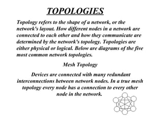 Topology refers to the shape of a network, or the
network's layout. How different nodes in a network are
connected to each other and how they communicate are
determined by the network's topology. Topologies are
either physical or logical. Below are diagrams of the five
most common network topologies.
Mesh Topology
Devices are connected with many redundant
interconnections between network nodes. In a true mesh
topology every node has a connection to every other
node in the network.
TOPOLOGIES
 