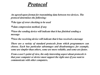An agreed-upon format for transmitting data between two devices. The
protocol determines the following:
the type of error checking to be used
data compression method, if any
how the sending device will indicate that it has finished sending a
message
how the receiving device will indicate that it has received a message
There are a variety of standard protocols from which programmers can
choose. Each has particular advantages and disadvantages; for example,
some are simpler than others, some are more reliable, and some are faster.
From a user's point of view, the only interesting aspect about protocols is
that your computer or device must support the right ones if you want to
communicate with other computers.
Protocol
 