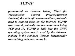 pronounced as separate letters) Short for
Transmission Control Protocol/Internet
Protocol, the suite of communications protocols
used to connect hosts on the Internet. TCP/IP
uses several protocols, the two main ones being
TCP and IP. TCP/IP is built into the UNIX
operating system and is used by the Internet,
making it the standard (format, language)for
transmitting data over networks.
TCP/IP
 