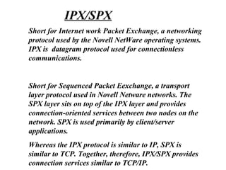 Short for Internet work Packet Exchange, a networking
protocol used by the Novell NetWare operating systems.
IPX is datagram protocol used for connectionless
communications.
Short for Sequenced Packet Eexchange, a transport
layer protocol used in Novell Netware networks. The
SPX layer sits on top of the IPX layer and provides
connection-oriented services between two nodes on the
network. SPX is used primarily by client/server
applications.
Whereas the IPX protocol is similar to IP, SPX is
similar to TCP. Together, therefore, IPX/SPX provides
connection services similar to TCP/IP.
IPX/SPX
 
