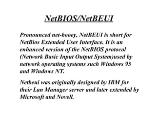 Pronounced net-booey, NetBEUI is short for
NetBios Extended User Interface. It is an
enhanced version of the NetBIOS protocol
(Network Basic Input Output System)used by
network operating systems such Windows 95
and Windows NT.
Netbeui was originally designed by IBM for
their Lan Manager server and later extended by
Microsoft and Novell.
NetBIOS/NetBEUI
 