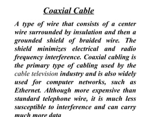 A type of wire that consists of a center
wire surrounded by insulation and then a
grounded shield of braided wire. The
shield minimizes electrical and radio
frequency interference. Coaxial cabling is
the primary type of cabling used by the
cable television industry and is also widely
used for computer networks, such as
Ethernet. Although more expensive than
standard telephone wire, it is much less
susceptible to interference and can carry
Coaxial Cable
 