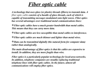 A technology that uses glass (or plastic) threads (fibers) to transmit data. A
fiber optic cable consists of a bundle of glass threads, each of which is
capable of transmitting messages modulated onto light waves. Fiber optics
has several advantages over traditional metal communications lines:
Fiber optic cables have a much greater bandwidth than metal cables.
This means that they can carry more data.
Fiber optic cables are less susceptible than metal cables to interference.
Fiber optic cables are much thinner and lighter than metal wires.
Data can be transmitted digitally (the natural form for computer data)
rather than analogically.
The main disadvantage of fiber optics is that the cables are expensive to
install. In addition, they are more fragile than wire.
Fiber optics is a particularly popular technology for local-area networks.
In addition, telephone companies are steadily replacing traditional
telephone lines with fiber optic cables. In the future, almost all
communications will employ fiber optics.
Fiber optic cable
 
