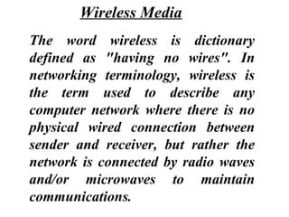 The word wireless is dictionary
defined as "having no wires". In
networking terminology, wireless is
the term used to describe any
computer network where there is no
physical wired connection between
sender and receiver, but rather the
network is connected by radio waves
and/or microwaves to maintain
communications.
Wireless Media
 