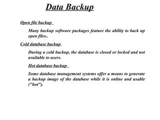 Open file backup
Many backup software packages feature the ability to back up
open files..
Cold database backup
During a cold backup, the database is closed or locked and not
available to users.
Hot database backup
Some database management systems offer a means to generate
a backup image of the database while it is online and usable
("hot").
Data Backup
 
