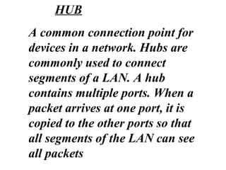 A common connection point for
devices in a network. Hubs are
commonly used to connect
segments of a LAN. A hub
contains multiple ports. When a
packet arrives at one port, it is
copied to the other ports so that
all segments of the LAN can see
all packets
HUB
 