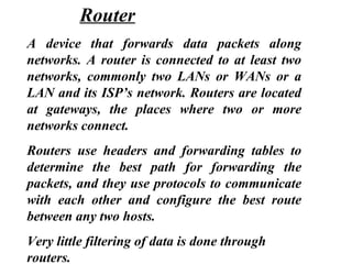 A device that forwards data packets along
networks. A router is connected to at least two
networks, commonly two LANs or WANs or a
LAN and its ISP’s network. Routers are located
at gateways, the places where two or more
networks connect.
Routers use headers and forwarding tables to
determine the best path for forwarding the
packets, and they use protocols to communicate
with each other and configure the best route
between any two hosts.
Very little filtering of data is done through
routers.
Router
 